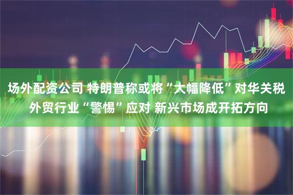 场外配资公司 特朗普称或将“大幅降低”对华关税 外贸行业“警惕”应对 新兴市场成开拓方向