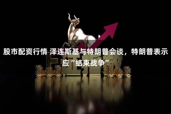 股市配资行情 泽连斯基与特朗普会谈，特朗普表示应“结束战争”