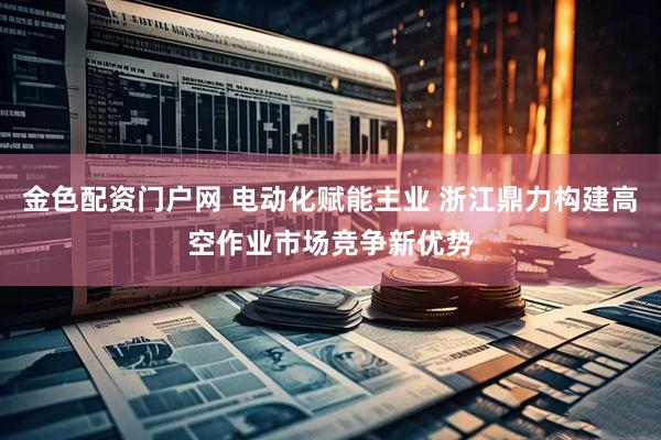金色配资门户网 电动化赋能主业 浙江鼎力构建高空作业市场竞争新优势