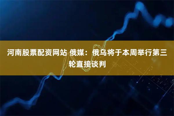 河南股票配资网站 俄媒：俄乌将于本周举行第三轮直接谈判