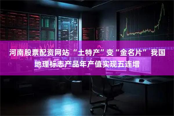 河南股票配资网站 “土特产”变“金名片” 我国地理标志产品年产值实现五连增