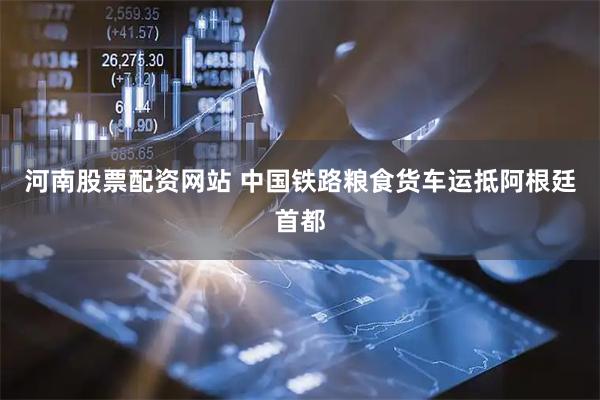 河南股票配资网站 中国铁路粮食货车运抵阿根廷首都