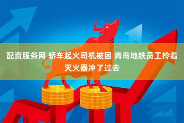 配资服务网 轿车起火司机被困 青岛地铁员工拎着灭火器冲了过去