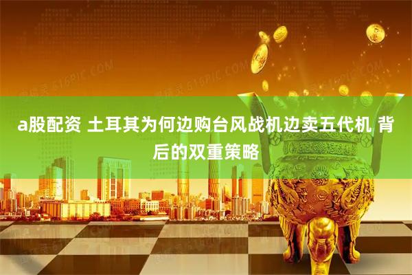 a股配资 土耳其为何边购台风战机边卖五代机 背后的双重策略