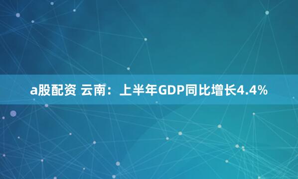 a股配资 云南：上半年GDP同比增长4.4%