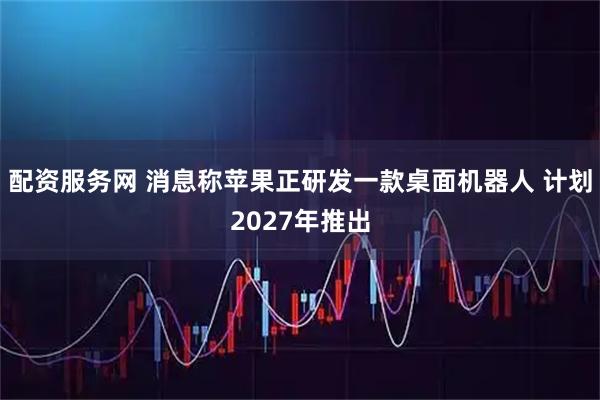 配资服务网 消息称苹果正研发一款桌面机器人 计划2027年推出