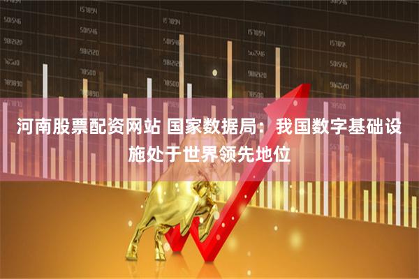 河南股票配资网站 国家数据局：我国数字基础设施处于世界领先地位