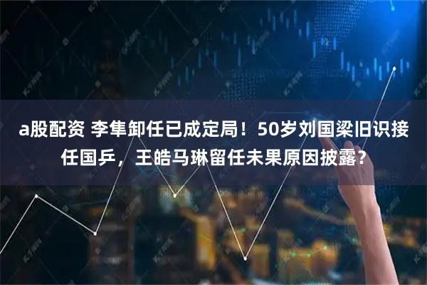 a股配资 李隼卸任已成定局！50岁刘国梁旧识接任国乒，王皓马琳留任未果原因披露？