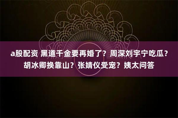 a股配资 黑道千金要再婚了？周深刘宇宁吃瓜？胡冰卿换靠山？张婧仪受宠？姨太问答
