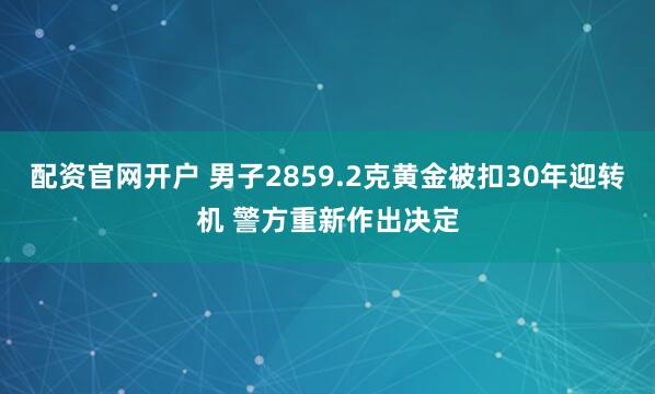 配资官网开户 男子2859.2克黄金被扣30年迎转机 警方重新作出决定