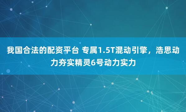 我国合法的配资平台 专属1.5T混动引擎，浩思动力夯实精灵6号动力实力