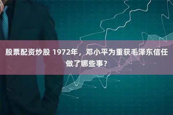 股票配资炒股 1972年，邓小平为重获毛泽东信任做了哪些事？