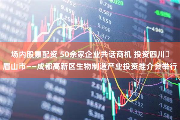 场内股票配资 50余家企业共话商机 投资四川・眉山市——成都高新区生物制造产业投资推介会举行