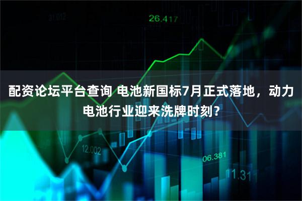 配资论坛平台查询 电池新国标7月正式落地，动力电池行业迎来洗牌时刻？